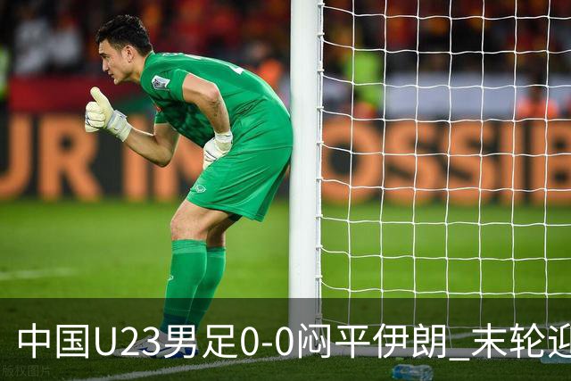 中国U23男足0-0闷平伊朗 末轮迎出线生死战