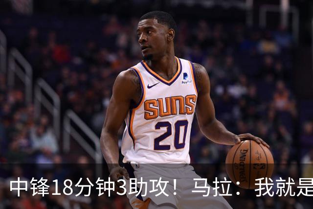 中锋18分钟3助攻！马拉：我就是尽量去寻找队友 思考如何合理传球