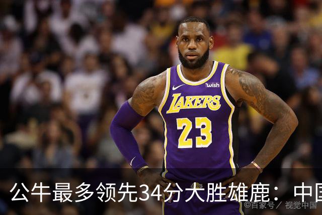 公牛最多领先34分大胜雄鹿：中国血统十号秀19+5+5 四号秀10分