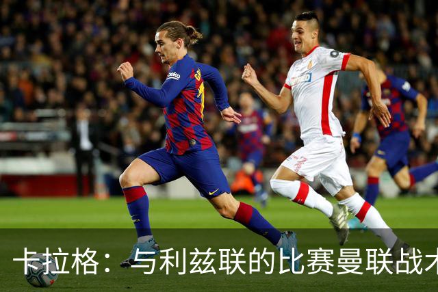 卡拉格：与利兹联的比赛曼联战术保守，好像对手是皇马一样