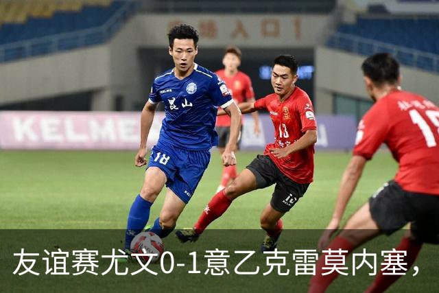 友谊赛尤文0-1意乙克雷莫内塞，博纳佐利制胜，利契纳献助攻