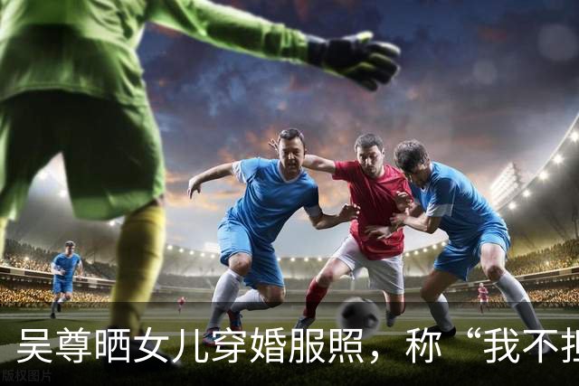吴尊晒女儿穿婚服照，称“我不担心啦，要担心的是她另一半，因为我会一辈子的守护”