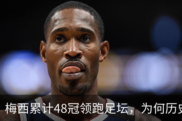 梅西累计48冠领跑足坛，为何历史第一仍有争议？
