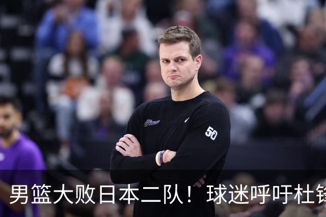 男篮大败日本二队！球迷呼吁杜锋执教，郭士强不想下课，王仕鹏说出原因