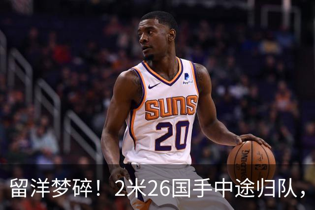留洋梦碎！2米26国手中途归队，并非没人要，真相令球迷破防