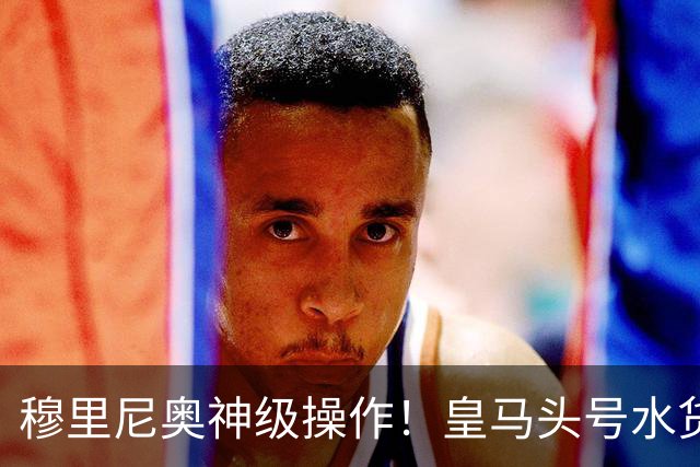 穆里尼奥神级操作！皇马头号水货迎来救赎！德比豪赌硬撼巴萨