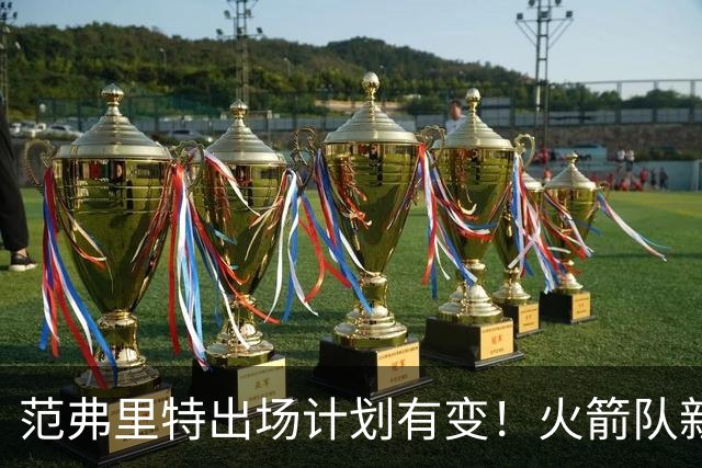 范弗里特出场计划有变！火箭队新援变首发？2年1300万，捡漏主力控卫