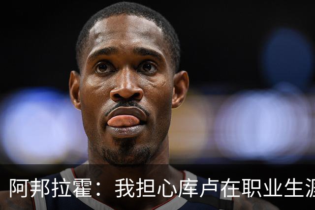 阿邦拉霍：我担心库卢在职业生涯中里还能保持多少出场时间