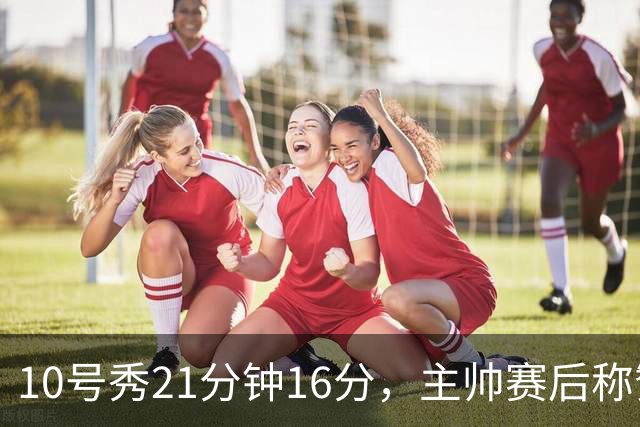 10号秀21分钟16分，主帅赛后称赞其沉稳