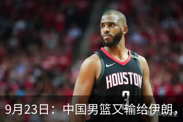 9月23日：中国男篮又输给伊朗，再看郭士强的临场反应，才懂姚明当年霸气担责的含金量